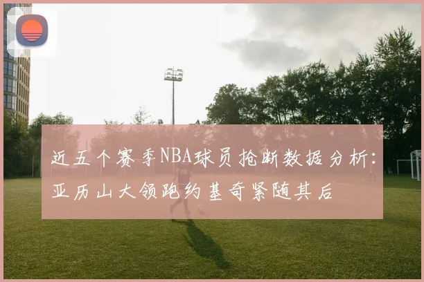 近五个赛季NBA球员抢断数据分析：亚历山大领跑约基奇紧随其后